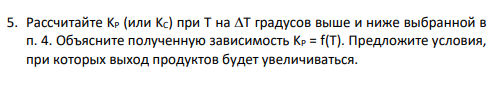 5. Рассчитайте KP (или KC) при T на T градусов выше и ниже выбранной в п. 4. Объясните полученную зависимость KP = f(T). Предложите условия, при которых выход продуктов будет увеличиваться.