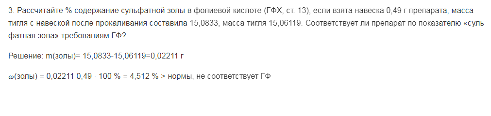 Рассчитайте % содержание сульфатной золы в фолиевой кислоте (ГФХ, ст. 13), если взята навеска 0,49 г препарата, масса тигля с навеской после прокаливания составила 15,0833, масса тигля 15,06119. Соответствует ли препарат по показателю «суль фатная зола» требованиям ГФ?