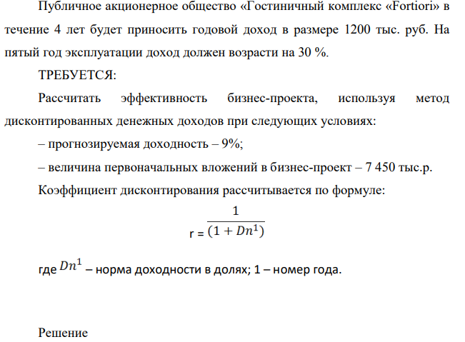 Публичное акционерное общество «Гостиничный комплекс «Fortiori» в течение 4 лет будет приносить годовой доход в размере 1200 тыс. руб. На пятый год эксплуатации доход должен возрасти на 30 %. ТРЕБУЕТСЯ: Рассчитать эффективность бизнес-проекта, используя метод дисконтированных денежных доходов при следующих условиях: – прогнозируемая доходность – 9%; – величина первоначальных вложений в бизнес-проект – 7 450 тыс.р. Коэффициент дисконтирования рассчитывается по формуле: r = где – норма доходности в долях; 1 – номер года.