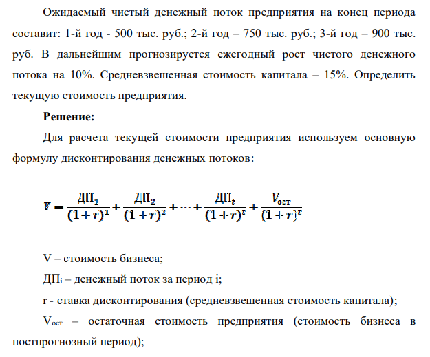 Ожидаемый чистый денежный поток предприятия на конец периода составит: 1-й год - 500 тыс. руб.; 2-й год – 750 тыс. руб.; 3-й год – 900 тыс. руб. В дальнейшим прогнозируется ежегодный рост чистого денежного потока на 10%. Средневзвешенная стоимость капитала – 15%. Определить текущую стоимость предприятия.