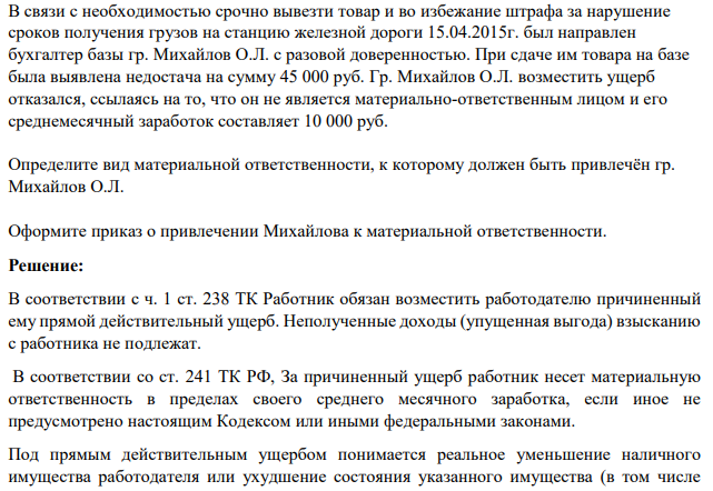 В связи с необходимостью срочно вывезти товар и во избежание штрафа за нарушение сроков получения грузов на станцию железной дороги 15.04.2015г. был направлен бухгалтер базы гр. Михайлов О.Л. с разовой доверенностью. При сдаче им товара на базе была выявлена недостача на сумму 45 000 руб.