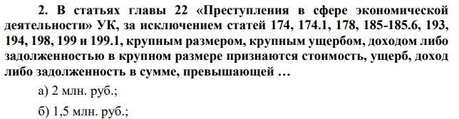 В статьях главы 22 «Преступления в сфере экономической деятельности» УК, за исключением статей 174, 174.1, 178, 185-185.6, 193, 194, 198, 199 и 199.1, крупным размером, крупным ущербом, доходом либо задолженностью в крупном размере признаются стоимость, ущерб, доход либо задолженность в сумме, превышающей … а) 2 млн. руб.; б) 1,5 млн. руб.;