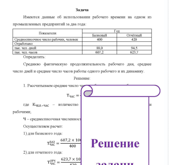 Задача Имеются данные об использовании рабочего времени на одном из промышленных предприятий за два года: Пок Показатели Базисный Гол Отчётный Среднесписочное число рабочих, человек Отработано: тыс. чел.-дней тыс. чел часов 400 88.0 607,2 420 94.5 623,7 Определить: Среднюю фактическую продолжительность рабочего дня, среднее число дней и среднее число часов работы одного рабочего и их динамику.