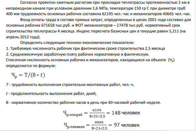 Согласно проектно-сметным расчетам при прокладке теплотрассы протяженностью 2 км в непроходном канале при условном давлении 1,6 МПа, температуре 150 гр С при диаметре труб 400 мм трудоемкость основных рабочих составила 62195 чел.-час и механизаторов 40665 чел.-час. Фонд оплаты труда в составе прямых затрат, определенных в ценах 2001 года составил для основных рабочих 671658 тыс.руб.