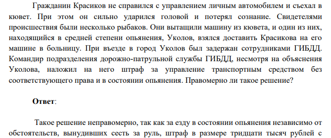 Гражданин Красиков не справился с управлением личным автомобилем и съехал в кювет. При этом он сильно ударился головой и потерял сознание. Свидетелями происшествия были несколько рыбаков. Они вытащили машину из кювета, и один из них, находящийся в средней степени опьянения, Уколов, взялся доставить Красикова на его машине в больницу.