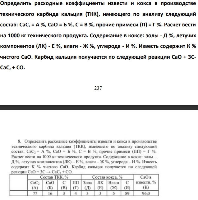 Определить расходные коэффициенты извести и кокса в производстве  технического карбида кальция (ТКК), имеющего по анализу следующий  состав: CaC, = А %, СаО = Б %, С = В %, прочие примеси (П) = Г %. Расчет вести  на 1000 кг технического продукта. Содержание в коксе: золы - Д %, летучих  компонентов (ЛК) - Е %, влаги - Ж %, углерода - И %. Известь содержит К %  чистого СаO. Карбид кальция получается по следующей реакции CaO + 3CCaC, + CO.
