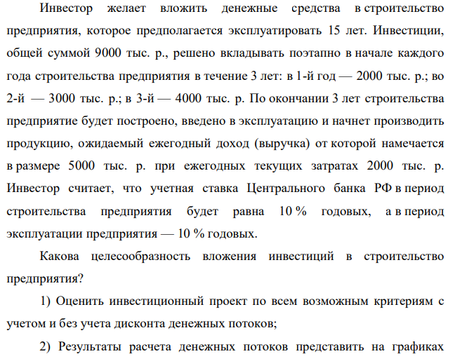 Инвестор желает вложить денежные средства в строительство предприятия, которое предполагается эксплуатировать 15 лет. Инвестиции, общей суммой 9000 тыс. р., решено вкладывать поэтапно в начале каждого года строительства предприятия в течение 3 лет: в 1-й год — 2000 тыс. р.; во 2-й — 3000 тыс. р.; в 3-й — 4000 тыс. р. По окончании 3 лет строительства предприятие будет построено, введено в эксплуатацию и начнет производить продукцию, ожидаемый ежегодный доход (выручка) от которой намечается в размере 5000 тыс. р. при ежегодных текущих затратах 2000 тыс. р.
