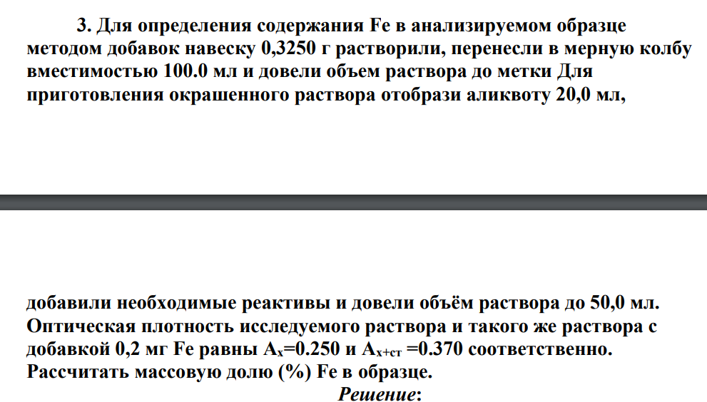 Для определения содержания Fe в анализируемом образце методом добавок навеску 0,3250 г растворили, перенесли в мерную колбу вместимостью 100.0 мл и довели объем раствора до метки Для приготовления окрашенного раствора отобрази аликвоту 20,0 мл, добавили необходимые реактивы и довели объём раствора до 50,0 мл. Оптическая плотность исследуемого раствора и такого же раствора с добавкой 0,2 мг Fe равны Ах=0.250 и Ах+ст =0.370 соответственно. Рассчитать массовую долю (%) Fe в образце.