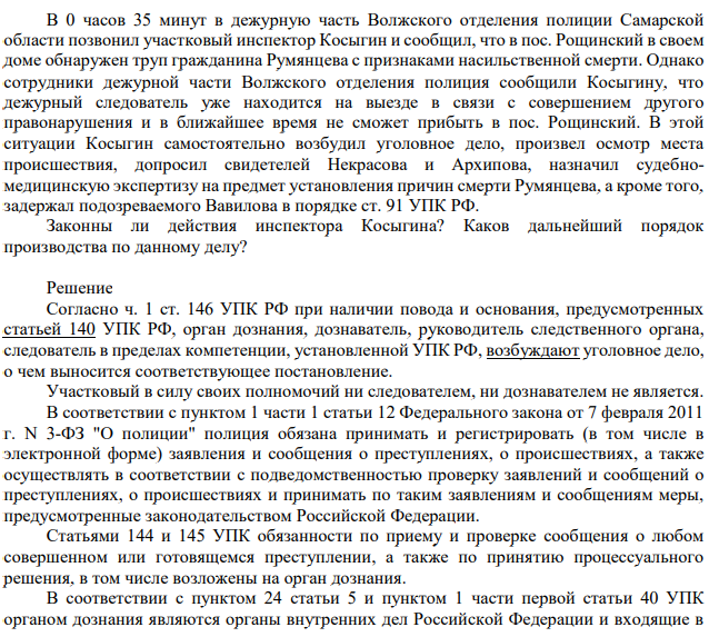 В 0 часов 35 минут в дежурную часть Волжского отделения полиции Самарской области позвонил участковый инспектор Косыгин и сообщил, что в пос. Рощинский в своем доме обнаружен труп гражданина Румянцева с признаками насильственной смерти.
