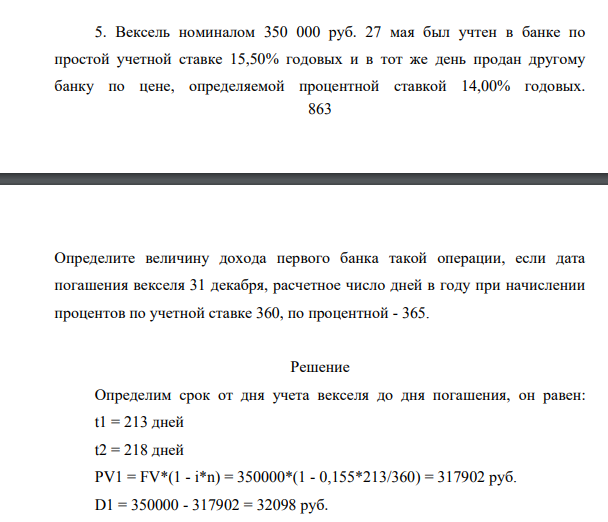 Вексель номиналом 350 000 руб. 27 мая был учтен в банке по простой учетной ставке 15,50% годовых и в тот же день продан другому банку по цене, определяемой процентной ставкой 14,00% годовых. 864 Определите величину дохода первого банка такой операции, если дата погашения векселя 31 декабря, расчетное число дней в году при начислении процентов по учетной ставке 360, по процентной - 365
