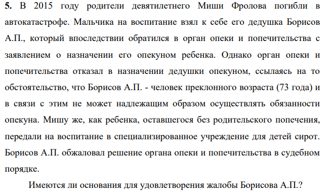 В 2015 году родители девятилетнего Миши Фролова погибли в автокатастрофе. Мальчика на воспитание взял к себе его дедушка Борисов А.П., который впоследствии обратился в орган опеки и попечительства с заявлением о назначении его опекуном ребенка. Однако орган опеки и попечительства отказал в назначении дедушки опекуном, ссылаясь на то обстоятельство, что Борисов А.П. - человек преклонного возраста (73 года)