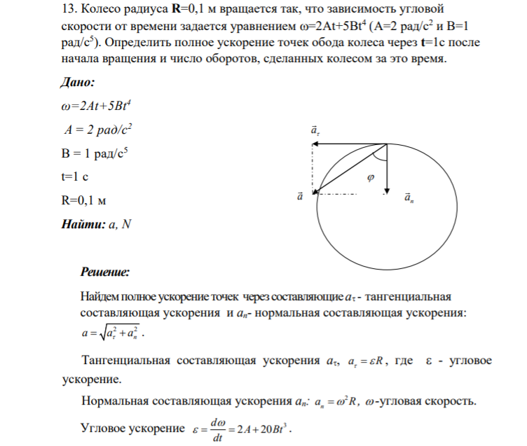 13. Колесо радиуса R=0,1 м вращается так, что зависимость угловой скорости от времени задается уравнением =2At+5Bt4 (А=2 рад/с2 и В=1 рад/с5 ). Определить полное ускорение точек обода колеса через t=1с после начала вращения и число оборотов, сделанных колесом за это время. Дано: