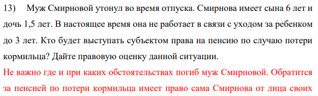 Муж Смирновой утонул во время отпуска. Смирнова имеет сына 6 лет и дочь 1,5 лет. В настоящее время она не работает в связи с уходом за ребенком до 3 лет. Кто будет выступать субъектом права на пенсию по случаю потери кормильца? Дайте правовую оценку данной ситуации.