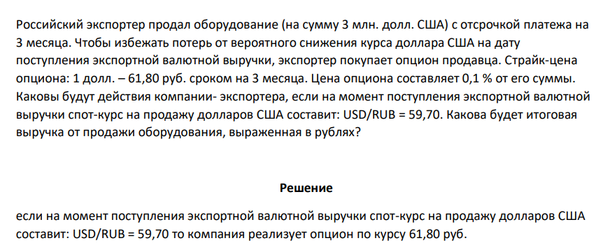 Российский экспортер продал оборудование (на сумму 3 млн. долл. США) с отсрочкой платежа на 3 месяца. Чтобы избежать потерь от вероятного снижения курса доллара США на дату поступления экспортной валютной выручки, экспортер покупает опцион продавца. Страйк-цена опциона: 1 долл. – 61,80 руб. сроком на 3 месяца. Цена опциона составляет 0,1 %