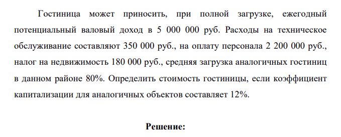 Гостиница может приносить, при полной загрузке, ежегодный потенциальный валовый доход в 5 000 000 руб. Расходы на техническое обслуживание составляют 350 000 руб., на оплату персонала 2 200 000 руб., налог на недвижимость 180 000 руб., средняя загрузка аналогичных гостиниц в данном районе 80%. Определить стоимость гостиницы, если коэффициент капитализации для аналогичных объектов составляет 12%.