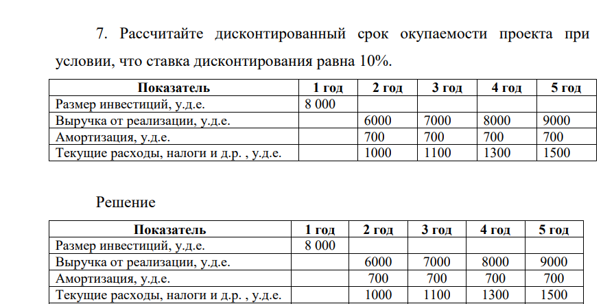 Рассчитаайте дисконтированный срок окупаемости проекта при условии, что ставка дисконтирования равна 10%. Показатель 1 год 2 год 3 год 4 год 5 год Размер инвестиций, у.д.е. 8 000 Выручка от реализации, у.д.е. 6000 7000 8000 9000 Амортизация, у.д.е. 700 700 700 700 Текущие расходы, налоги и д.р. , у.д.е. 1000 1100 1300 1500