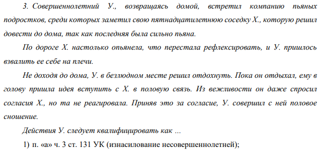 Совершеннолетний У., возвращаясь домой, встретил компанию пьяных подростков, среди которых заметил свою пятнадцатилетнюю соседку Х., которую решил довести до дома, так как последняя была сильно пьяна. По дороге Х. настолько опьянела, что перестала рефлексировать, и У. пришлось взвалить ее себе на плечи.