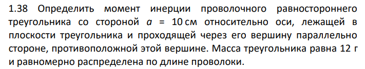 Определить момент инерции проволочного равностороннего треугольника со стороной а = 10 см относительно оси, лежащей в плоскости треугольника и проходящей через его вершину параллельно стороне, противоположной этой вершине. Масса треугольника равна 12 г и равномерно распределена по длине проволоки.