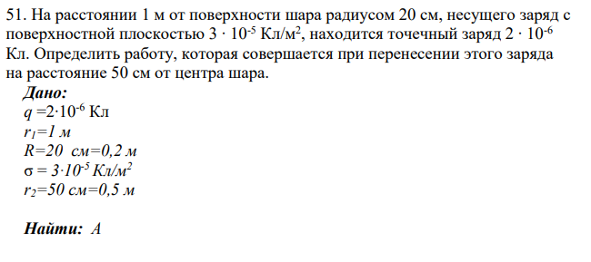 На расстоянии 1 м от поверхности шара радиусом 20 см, несущего заряд с поверхностной плоскостью 3 ∙ 10-5 Кл/м2 , находится точечный заряд 2 ∙ 10-6 Кл. Определить работу, которая совершается при перенесении этого заряда на расстояние 50 см от центра шара.