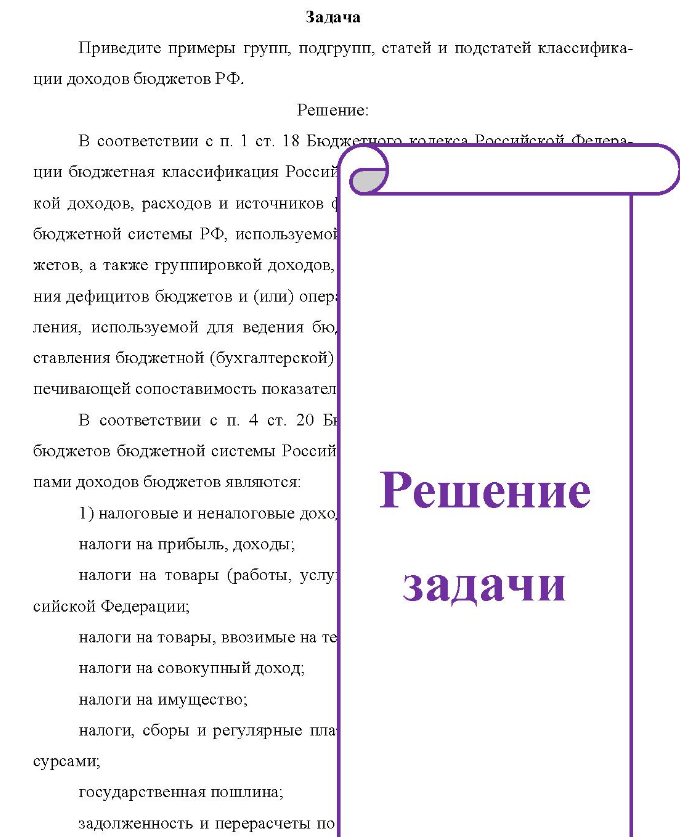 Задача Приведите примеры групп, подгрупп, статей и подстатей классифика- ции доходов бюджетов РФ. Решение: В соответствии с п. 1 ст. 18 Бюджетие отвага кодекса Российской ции бюджетная классификация Россий кой доходов, расходов и источников финансирования бюджетной системы РФ, используемой жетов, а также группировкой доходов, ния дефицитов бюджетов и (или) опер: ления, используемой для ведения бю, ставления бюджетной (бухгалтерской) печивающей сопоставимость показател