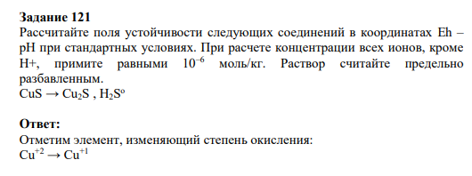 Задание121 Рассчитайте поля устойчивости следующих соединений в координатах Eh – pH при стандартных условиях. При расчете концентрации всех ионов, кроме Н+, примите равными 10–6 моль/кг. Раствор считайте предельно разбавленным. CuS → Cu2S , H2S о