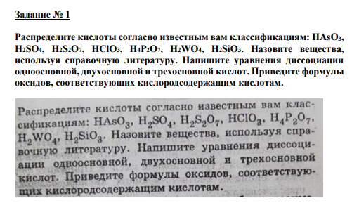 Задание № 1 Распределите кислоты согласно известным вам классификациям: HAsO3, H2SO4, H2S2O7, HClO3, H4P2O7, H2WO4, H2SiO3. Назовите вещества, используя справoчную литературу. Напишите уравнения диссоциации одноосновной, двухосновной и трехосновной кислот. Приведите формулы оксидов, соответствующих кислородсодержащим кислотам.