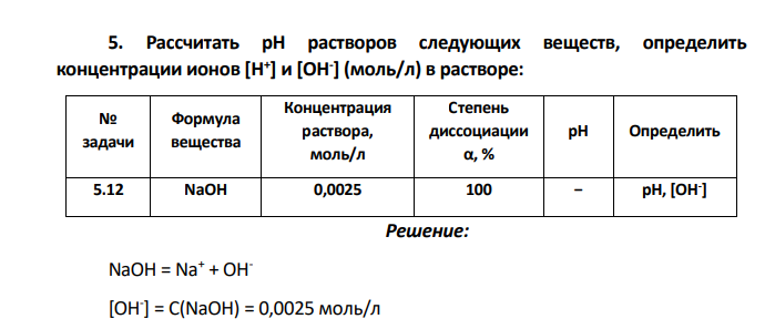 Рассчитать рН растворов следующих веществ, определить концентрации ионов [H + ] и [OH- ] (моль/л) в растворе: № задачи Формула вещества Концентрация раствора, моль/л Степень диссоциации α, % рН Определить 5.12 NaOH 0,0025 100 − рН, [OH- ]