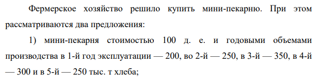 Фермерское хозяйство решило купить мини-пекарню. При этом рассматриваются два предложения: 1) мини-пекарня стоимостью 100 д. е. и годовыми объемами производства в 1-й год эксплуатации — 200, во 2-й — 250, в 3-й — 350, в 4-й — 300 и в 5-й — 250 тыс. т хлеба; 118 2) мини-пекарня стоимостью 150 д. е. и возможными годовыми объемами производства соответственно 300, 380, 400, и 300 тыс. т хлеба.