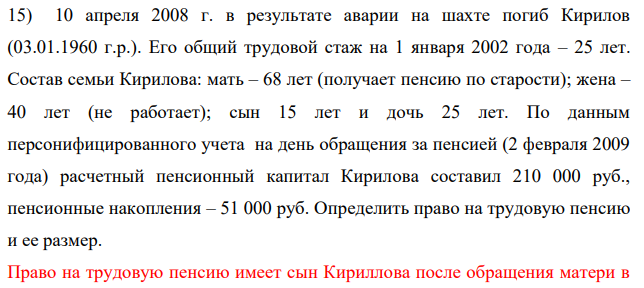 10 апреля 2008 г. в результате аварии на шахте погиб Кирилов (03.01.1960 г.р.). Его общий трудовой стаж на 1 января 2002 года – 25 лет. Состав семьи Кирилова: мать – 68 лет (получает пенсию по старости); жена – 40 лет (не работает); сын 15 лет и дочь 25 лет.