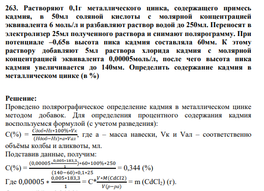 263. Растворяют 0,1г металлического цинка, содержащего примесь кадмия, в 50мл соляной кислоты с молярной концентрацией эквивалента 6 моль/л и разбавляют раствор водой до 250мл. Переносят в электролизер 25мл полученного раствора и снимают полярограмму. При потенциале –0,65в высота пика кадмия составляла 60мм. К этому раствору добавляют 5мл раствора хлорида кадмия с молярной концентрацией эквивалента 0,00005моль/л, после чего высота пика кадмия увеличивается до 140мм. Определить содержание кадмия в металлическом цинке (в %)