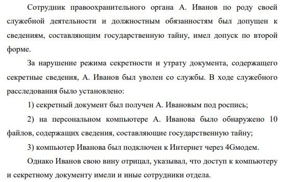 Сотрудник правоохранительного органа А. Иванов по роду своей служебной деятельности и должностным обязанностям был допущен к сведениям, составляющим государственную тайну, имел допуск по второй форме. За нарушение режима секретности и утрату документа, содержащего секретные сведения, А. Иванов был уволен со службы.