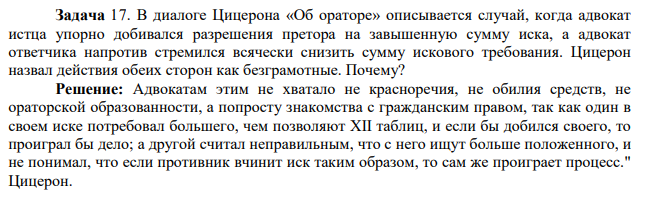 Задача 17. В диалоге Цицерона «Об ораторе» описывается случай, когда адвокат истца упорно добивался разрешения претора на завышенную сумму иска, а адвокат ответчика напротив стремился всячески снизить сумму искового требования. Цицерон назвал действия обеих сторон как безграмотные.