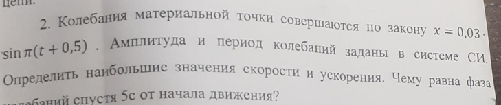 . Колебания материальной точки совершаются по закону х = 0,03. sinn(t + 0,5). Амплитуда и период колебаний заданы в системе СИ. Определить наибольшие значения скорости и ускорения. Чему равна фаза спустя 5с от начала движения?