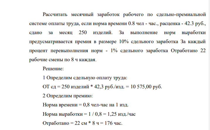 Рассчитать месячный заработок рабочего по сдельно-премиальной системе оплаты труда, если норма времени 0.8 чел - час., расценка - 42.3 руб., сдано за месяц 250 изделий. За выполнение норм выработки предусматривается премия в размере 10% сдельного заработка За каждый процент перевыполнения норм - 1% сдельного заработка Отработано 22 рабочие смены по 8 ч каждая.