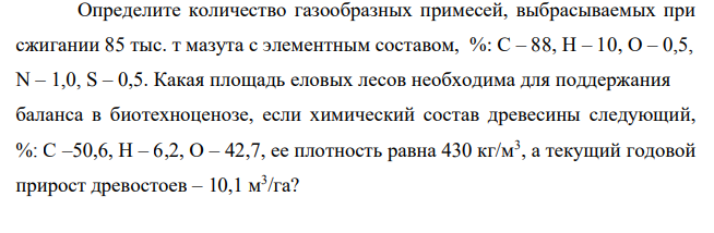 Определите количество газообразных примесей, выбрасываемых при сжигании 85 тыс. т мазута с элементным составом, %: С – 88, Н – 10, О – 0,5, N – 1,0, S – 0,5. Какая площадь еловых лесов необходима для поддержания баланса в биотехноценозе, если химический состав древесины следующий, %: С –50,6, Н – 6,2, О – 42,7, ее плотность равна 430 кг/м3 , а текущий годовой прирост древостоев – 10,1 м3 /га?