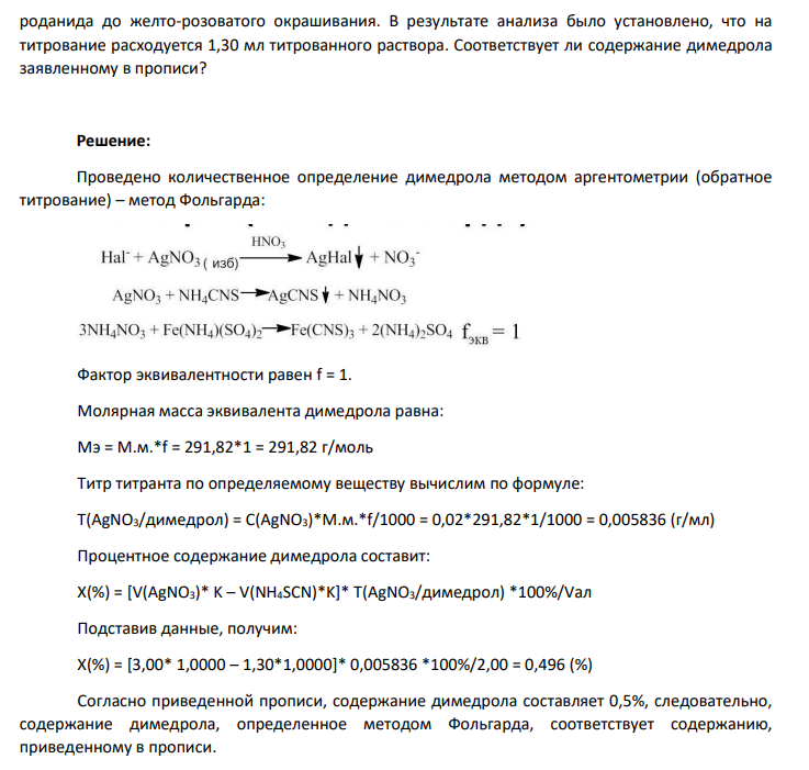 Количественное определение димедрола в лекарственной форме состава: Дифенгидрамина гидрохлорида (димедрола) 0,5 г Кислоты аскорбиновой 1,0 г Воды 100 мл проводят по следующей методике: К 2,00 мл раствора прибавляют 5 – 6 мл раствора железоаммониевых квасцов, 2 мл разведенной азотной кислоты, 3,00 мл 0,02 моль/л раствора серебра нитрата и избыток серебра нитрата оттитровывают 0,02 моль/л раствором аммония роданида до желто-розоватого окрашивания. В результате анализа было установлено, что на титрование расходуется 1,30 мл титрованного раствора. Соответствует ли содержание димедрола заявленному в прописи?
