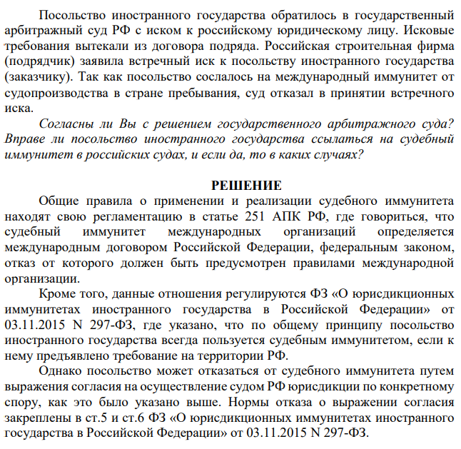 Посольство иностранного государства обратилось в государственный арбитражный суд РФ с иском к российскому юридическому лицу. Исковые требования вытекали из договора подряда. Российская строительная фирма (подрядчик) заявила встречный иск к посольству иностранного государства (заказчику). Так как посольство сослалось на международный иммунитет от судопроизводства в стране пребывания, суд отказал в принятии встречного иска.