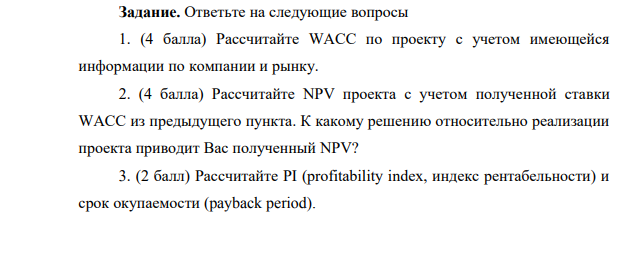 Ответьте на следующие вопросы 1. (4 балла) Рассчитайте WACC по проекту с учетом имеющейся информации по компании и рынку. 2. (4 балла) Рассчитайте NPV проекта с учетом полученной ставки WACC из предыдущего пункта. К какому решению относительно реализации проекта приводит Вас полученный NPV?