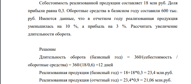 Себестоимость реализованной продукции составляет 18 млн руб. Доля прибыли равна 0,3. Оборотные средства в базисном году составили 600 тыс. руб. Имеются данные, что в отчетном году реализованная продукция уменьшилась на 10 %, а прибыль на 3 %. Рассчитать увеличение длительности оборота