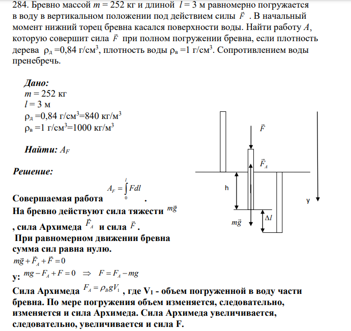 Бревно массой m = 252 кг и длиной l = 3 м равномерно погружается в воду в вертикальном положении под действием силы F . В начальный момент нижний торец бревна касался поверхности воды. Найти работу A, которую совершит сила F при полном погружении бревна, если плотность дерева д =0,84 г/см3 , плотность воды в =1 г/см3 .