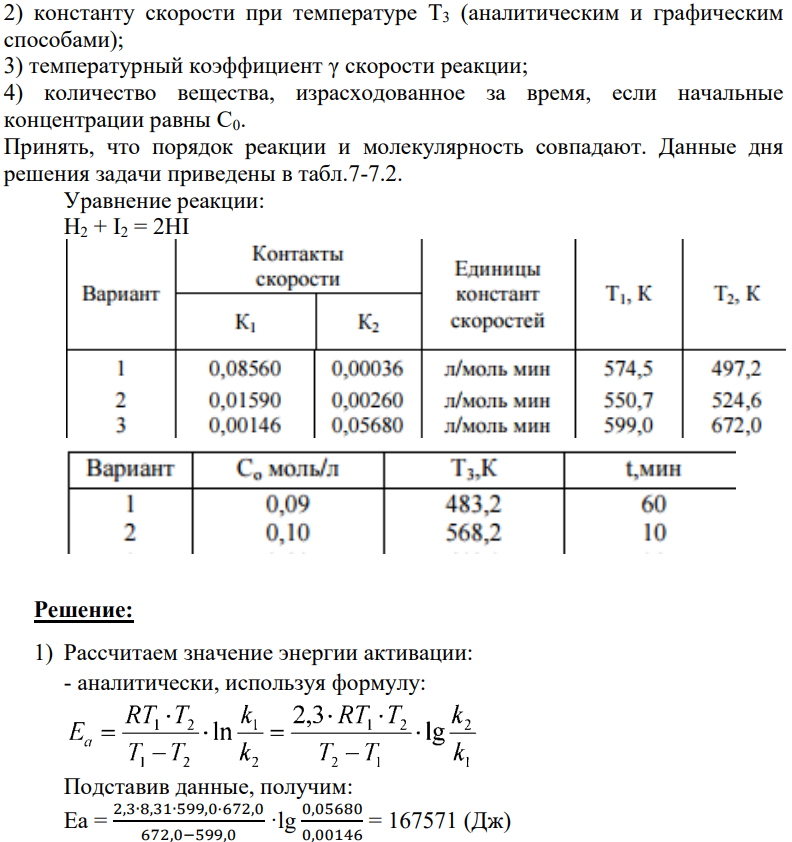 По значениям констант скоростей реакции при двух температурах определить: 1) энергию активации (аналитическим и графическим способами); 139 2) константу скорости при температуре Т3 (аналитическим и графическим способами); 3) температурный коэффициент γ скорости реакции; 4) количество вещества, израсходованное за время, если начальные концентрации равны С0. Принять, что порядок реакции и молекулярность совпадают. Данные дня решения задачи приведены в табл.7-7.2.