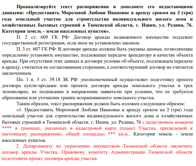 Проанализируйте текст распоряжения и дополните его недостающими данными: «Предоставить Морозовой Любови Ивановне в аренду сроком на 3 (три) года земельный участок для строительства индивидуального жилого дома и хозяйственных бытовых строений в Тюменской области, г. Ишим, ул. Редина, 76. Категория земель - земли населенных пунктов».