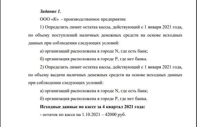ООО «К» - производственное предприятие 1) Определить лимит остатка кассы, действующий с 1 января 2021 года, по объему поступлений наличных денежных средств на основе исходных данных при соблюдении следующих условий: а) организаций расположена в городе N, где есть банк; б) организация расположена в городе P, где нет банка