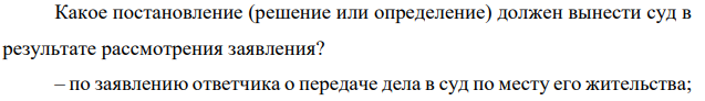 Какое постановление (решение или определение) должен вынести суд в результате рассмотрения заявления? – по заявлению ответчика о передаче дела в суд по месту его жительства;
