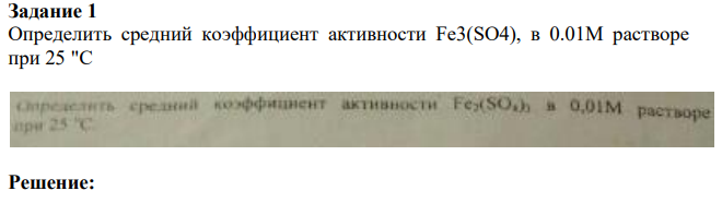 Задание 1 Определить средний коэффициент активности Fe3(SO4), в 0.01M растворе при 25 "С Решение: 248 Диссоциация сульфата железа (III) в водном растворе имеет вид: Fe2(SO4)3 → 2Fe+3 + 3SO4 2- Для начала вычислим ионную силу раствора, используя формулу: I = ½ *(C(Fe+2)*Z(Fe+3) 2 + C(SO4 2- )*Z(SO4 2- ) 2 ) = ½ * (0,01*2*(+3)2 + 0,01*3*(- 2)2 ) = 0,15 Средний коэффициент активности определим по формуле: