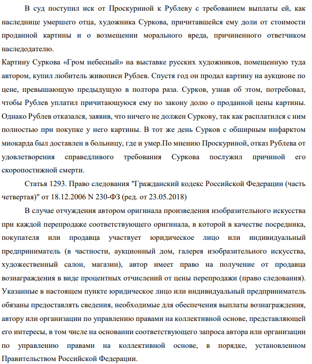В суд поступил иск от Проскуриной к Рублеву с требованием выплаты ей, как наследнице умершего отца, художника Суркова, причитавшейся ему доли от стоимости проданной картины и о возмещении морального вреда, причиненного ответчиком наследодателю. Картину Суркова «Гром небесный» на выставке русских художников, помещенную туда автором, купил любитель живописи Рублев. Спустя год он продал картину на аукционе по цене, превышающую предыдущую в полтора раза. Сурков, узнав об этом, потребовал, чтобы Рублев уплатил причитающуюся ему по закону долю о проданной цены картины.