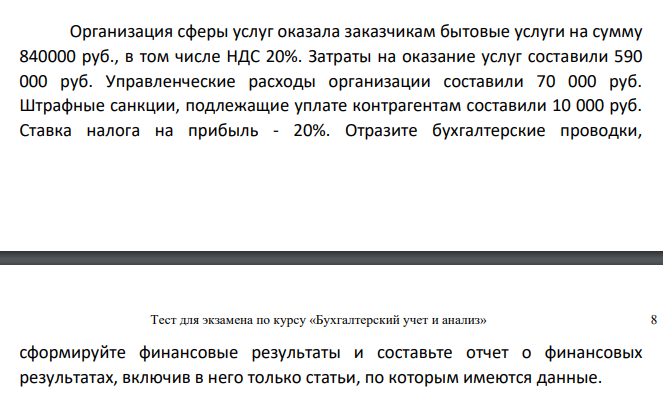 Организация сферы услуг оказала заказчикам бытовые услуги на сумму 840000 руб., в том числе НДС 20%. Затраты на оказание услуг составили 590 000 руб. Управленческие расходы организации составили 70 000 руб. Штрафные санкции, подлежащие уплате контрагентам составили 10 000 руб.