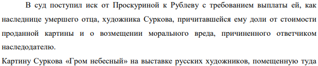 В суд поступил иск от Проскуриной к Рублеву с требованием выплаты ей, как наследнице умершего отца, художника Суркова, причитавшейся ему доли от стоимости проданной картины и о возмещении морального вреда, причиненного ответчиком наследодателю. Картину Суркова «Гром небесный» на выставке русских художников, помещенную туда автором, купил любитель живописи Рублев