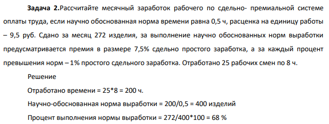 2.Рассчитайте месячный заработок рабочего по сдельно- премиальной системе оплаты труда, если научно обоснованная норма времени равна 0,5 ч, расценка на единицу работы – 9,5 руб. Сдано за месяц 272 изделия, за выполнение научно обоснованных норм выработки предусматривается премия в размере 7,5%