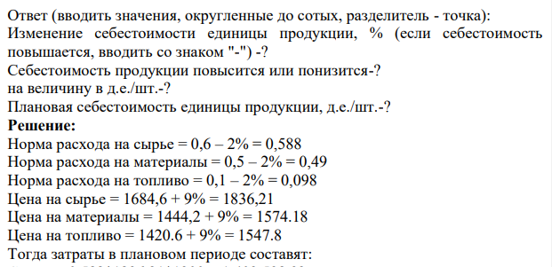 Определить процент изменения себестоимости единицы продукции и полученную экономию от внедрения следующего мероприятия. Определить плановую себестоимость продукции. Исходные данные представлены в таблице. В плановом периоде предполагается нормы расхода материальных ресурсов в среднем снизить на 2%, а цены на них повысятся предположительно на 9%.